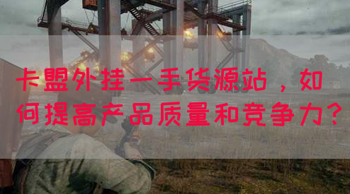 卡盟外挂一手货源站，如何提高产品质量和竞争力？(图1)