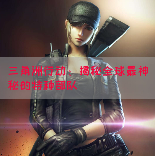 三角洲行动：揭秘全球最神秘的特种部队(图1)