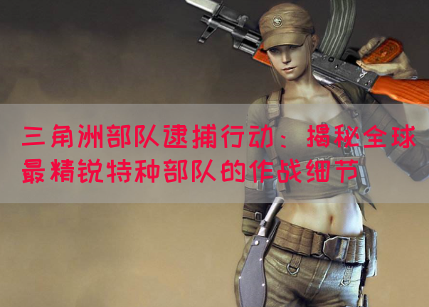 三角洲部队逮捕行动：揭秘全球最精锐特种部队的作战细节