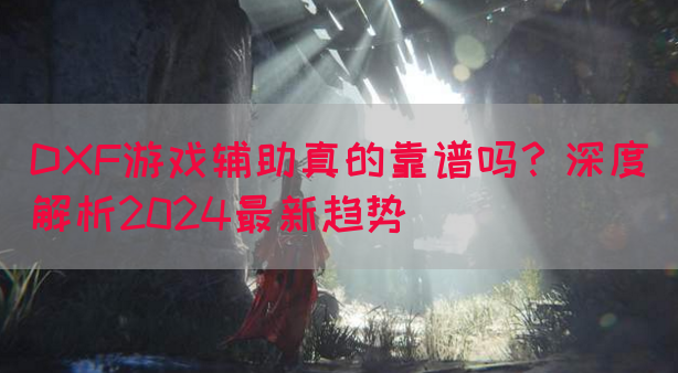 DXF游戏辅助真的靠谱吗？深度解析2024最新趋势