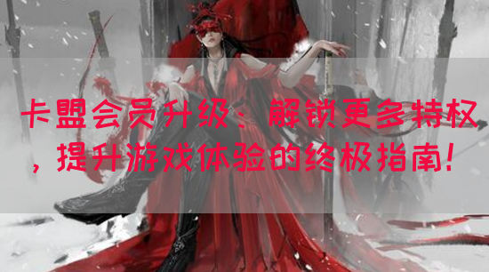 卡盟会员升级：解锁更多特权，提升游戏体验的终极指南！