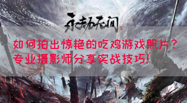如何拍出惊艳的吃鸡游戏照片？专业摄影师分享实战技巧！
