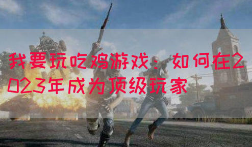 我要玩吃鸡游戏：如何在2023年成为顶级玩家