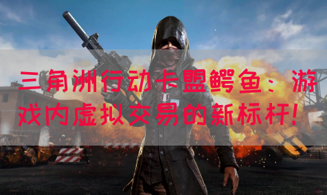 三角洲行动卡盟鳄鱼：游戏内虚拟交易的新标杆！