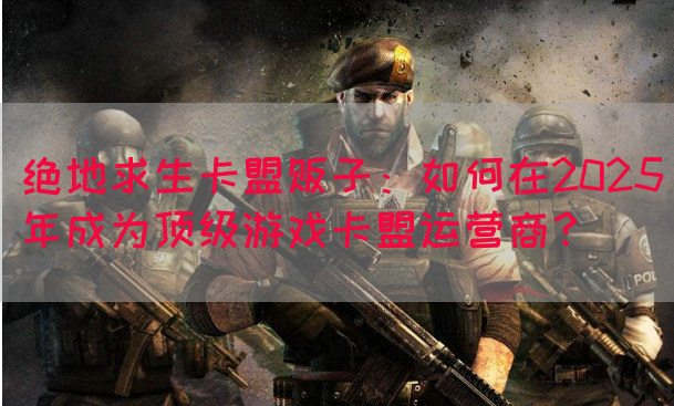 绝地求生卡盟贩子：如何在2025年成为顶级游戏卡盟运营商？(图1)